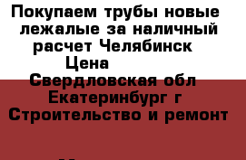 Покупаем трубы новые, лежалые за наличный расчет Челябинск › Цена ­ 1 000 - Свердловская обл., Екатеринбург г. Строительство и ремонт » Материалы   